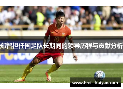郑智担任国足队长期间的领导历程与贡献分析 郑智担任国足队长期间的领导历程与贡献分析