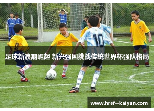 足球新浪潮崛起 新兴强国挑战传统世界杯强队格局 足球新浪潮崛起 新兴强国挑战传统世界杯强队格局