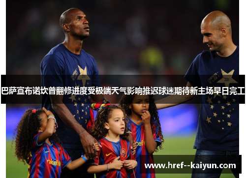 巴萨宣布诺坎普翻修进度受极端天气影响推迟球迷期待新主场早日完工