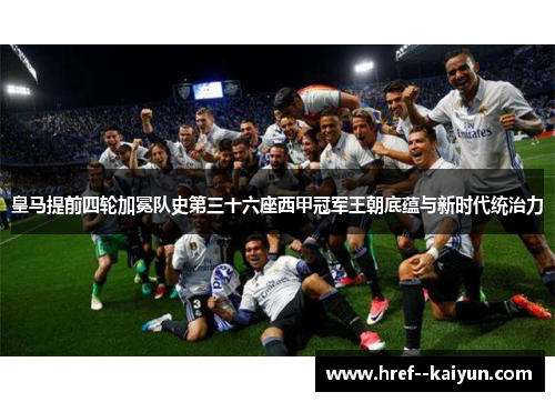 皇马提前四轮加冕队史第三十六座西甲冠军王朝底蕴与新时代统治力