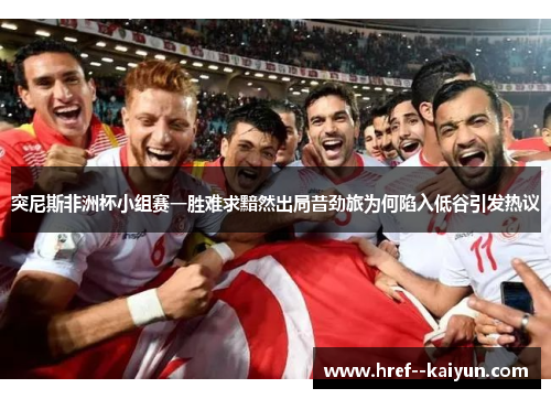 突尼斯非洲杯小组赛一胜难求黯然出局昔劲旅为何陷入低谷引发热议 突尼斯非洲杯小组赛一胜难求黯然出局昔劲旅为何陷入低谷引发热议