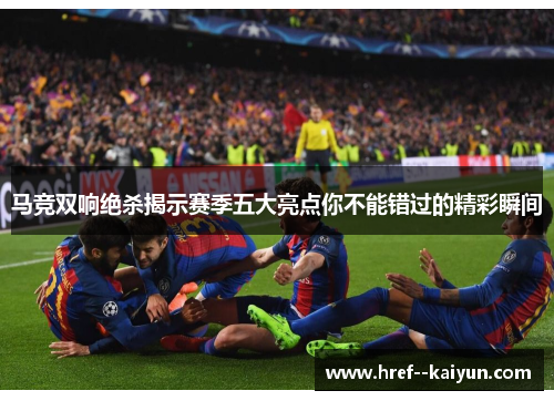 马竞双响绝杀揭示赛季五大亮点你不能错过的精彩瞬间 马竞双响绝杀揭示赛季五大亮点你不能错过的精彩瞬间