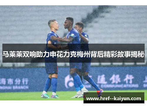 马莱莱双响助力申花力克梅州背后精彩故事揭秘 马莱莱双响助力申花力克梅州背后精彩故事揭秘