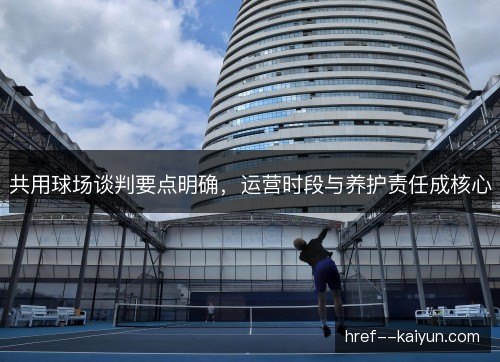 共用球场谈判要点明确,运营时段与养护责任成核心 共用球场谈判要点明确,运营时段与养护责任成核心